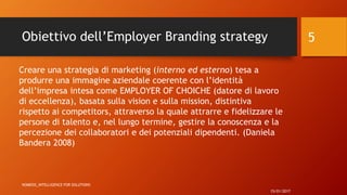 Obiettivo dell’Employer Branding strategy
15/01/2017
NOMESIS_iNTELLIGENCE FOR SOLUTIONS
5
Creare una strategia di marketing (interno ed esterno) tesa a
produrre una immagine aziendale coerente con l’identità
dell’impresa intesa come EMPLOYER OF CHOICHE (datore di lavoro
di eccellenza), basata sulla vision e sulla mission, distintiva
rispetto ai competitors, attraverso la quale attrarre e fidelizzare le
persone di talento e, nel lungo termine, gestire la conoscenza e la
percezione dei collaboratori e dei potenziali dipendenti. (Daniela
Bandera 2008)
 