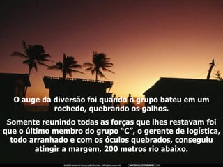 O auge da diversão foi quando o grupo bateu em um rochedo, quebrando os galhos. Somente reunindo todas as forças que lhes restavam foi que o último membro do grupo “C”, o gerente de logística, todo arranhado e com os óculos quebrados, conseguiu atingir a margem, 200 metros rio abaixo. 