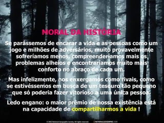 MORAL DA HISTÓRIA Se parássemos de encarar a vida e as pessoas como um jogo e milhões de adversários, muito provavelmente sofreríamos menos, compreenderíamos mais os problemas alheios e encontraríamos muito mais conforto no abraço de cada um. Mas infelizmente, nos enxergamos como rivais, como se estivéssemos em busca de um tesouro tão pequeno que só poderia fazer vitorioso a uma única pessoa. Ledo engano: o maior prêmio de nossa existência está na capacidade de  compartilharmos a vida  ! 