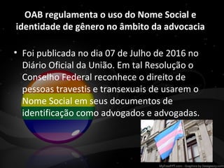 OAB regulamenta o uso do Nome Social e
identidade de gênero no âmbito da advocacia
• Foi publicada no dia 07 de Julho de 2016 no
Diário Oficial da União. Em tal Resolução o
Conselho Federal reconhece o direito de
pessoas travestis e transexuais de usarem o
Nome Social em seus documentos de
identificação como advogados e advogadas.
 