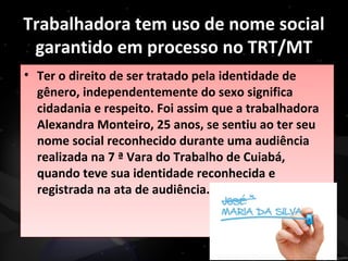 Trabalhadora tem uso de nome social
garantido em processo no TRT/MT
• Ter o direito de ser tratado pela identidade de
gênero, independentemente do sexo significa
cidadania e respeito. Foi assim que a trabalhadora
Alexandra Monteiro, 25 anos, se sentiu ao ter seu
nome social reconhecido durante uma audiência
realizada na 7 ª Vara do Trabalho de Cuiabá,
quando teve sua identidade reconhecida e
registrada na ata de audiência.
• Ter o direito de ser tratado pela identidade de
gênero, independentemente do sexo significa
cidadania e respeito. Foi assim que a trabalhadora
Alexandra Monteiro, 25 anos, se sentiu ao ter seu
nome social reconhecido durante uma audiência
realizada na 7 ª Vara do Trabalho de Cuiabá,
quando teve sua identidade reconhecida e
registrada na ata de audiência.
 