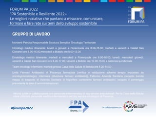 FORUM PA 2022
"PA Sostenibile e Resiliente 2022»
Le migliori iniziative che puntano a misurare, comunicare,
formare e fare rete sui temi dello sviluppo sostenibile
#forumpa2022 In collaborazione con
GRUPPO DI LAVORO
Mordenti Patrizia Responsabile Struttura Semplice Oncologia Territoriale
Oncologo medico itinerante: lunedì e giovedì a Fiorenzuola ore 8.00-15.00; martedì e venerdì a Castel San
Giovanni ore 8.00-15.00;mercoledì a Bobbio ore 8.00-13.00
Ematologo medico itinerante: martedì e mercoledì a Fiorenzuola ore 9.00-16.00; lunedì, mercoledì giovedì,
venerdì a Castel San Giovanni ore 8.00-17.00; venerdì a Bobbio ore 10.00-15.00 a cadenza quindicinale
Team oncologo-infermiere: martedì presso Casa della Salute di Bettola ore 8.00-14.00
Unità Farmaci Antiblastici di Piacenza: farmacista (verifica e validazione schema terapia impostato da
oncologo/ematologo), infermiere (diluizione farmaci antiblastici), Fattorino Azienda Sanitaria (recapito tramite
mezzo di trasporto di Azienda Sanitaria di frigorifero contenente farmaci antiblastici; recapito il pomeriggio
precedente la data di somministrazione)
Attività svolta in collaborazione con personale infermieristico di day service ambulatoriali. Per la Casa della Salute
viene utilizzato personale medico-infermieristico del day service oncologico di Piacenza.
 