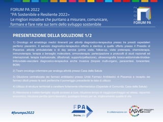 FORUM PA 2022
"PA Sostenibile e Resiliente 2022»
Le migliori iniziative che puntano a misurare, comunicare,
formare e fare rete sui temi dello sviluppo sostenibile
#forumpa2022 In collaborazione con
PRESENTAZIONE DELLA SOLUZIONE 1/2
1) Oncologo ed ematologo medici itineranti per attività diagnostico-terapeutica presso tre presidi ospedalieri
periferici piacentini. Il servizio diagnostico-terapeutico offerto è identico a quello offerto presso il Presidio di
Piacenza: attività ambulatoriale e di day service (prime visite, follow-up, visite preterapia, chemioterapia,
immunoterapia, terapia a bersaglio molecolare, ormonoterapia, partecipazione a protocolli di studi nazionali ed
internazionali, terapia trasfusionale, difosfonati, supporto/palliazione), ultrasonografia toraco-addominale-tiroidea-
linfonodale-vascolare diagnostico-terapeutica anche invasiva (biopsie multi-organo, paracentesi, toracentesi,
BOM)
2) Team oncologo-infermiere per analoga attività presso Casa della Salute
3) Diluizione centralizzata dei farmaci antiblastici presso Unità Farmaci Antiblastici di Piacenza e recapito dei
farmaci diluiti presso le sedi periferiche il pomeriggio precedente la data di utilizzo.
4) Utilizzo di strutture territoriali a carattere fortemente infermieristico (Ospedale di Comunità, Casa della Salute)
5) Attenzione a malato-famiglia: equità accesso a cure, riduzione tempo di viaggio/parcheggio ed attesa, risparmio
economico, riduzione perdita giorni lavorativi, guadagno tempo per se, miglioramento qualità di vita
 