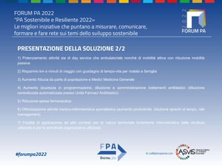 FORUM PA 2022
"PA Sostenibile e Resiliente 2022»
Le migliori iniziative che puntano a misurare, comunicare,
formare e fare rete sui temi dello sviluppo sostenibile
#forumpa2022 In collaborazione con
PRESENTAZIONE DELLA SOLUZIONE 2/2
1) Potenziamento attività sia di day service che ambulatoriale nonché di mobilità attiva con riduzione mobilità
passiva
2) Risparmio km e minuti di viaggio con guadagno di tempo-vita per malato e famiglia
3) Aumento fiducia da parte di popolazione e Medici Medicina Generale
4) Aumento sicurezza in programmazione, diluizione e somministrazione trattamenti antiblastici (diluizione
centralizzata automatizzata presso Unità Farmaci Antiblastici)
5) Riduzione spesa farmaceutica
6) Ottimizzazione attività medico-infermieristica specialistica (aumento produttività, riduzione sprechi di tempo, risk
management)
7) Facilità di applicazione ad altri contesti per la natura territoriale fortemente infermieristica delle strutture
utilizzate e per la semplicità organizzativa utilizzata
 