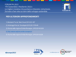 FORUM PA 2022
"PA Sostenibile e Resiliente 2022»
Le migliori iniziative che puntano a misurare, comunicare,
formare e fare rete sui temi dello sviluppo sostenibile
#forumpa2022 In collaborazione con
PER ULTERIORI APPROFONDIMENTI
1) Mordenti P et al. Med Oncol 2015;32: 457
2) Ambroggi M et al. Oncologist 2015;20:1378-85
3) Giunta della regione Emilia-Romagna. GPG/2016/2253
4) http:/salute.regione.emilia-romagna.it
5) Giunta della regione Emilia-Romagna. GPG/2010/228
 