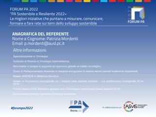 FORUM PA 2022
"PA Sostenibile e Resiliente 2022»
Le migliori iniziative che puntano a misurare, comunicare,
formare e fare rete sui temi dello sviluppo sostenibile
#forumpa2022 In collaborazione con
ANAGRAFICA DEL REFERENTE
Nome e Cognome: Patrizia Mordenti
Email: p.mordenti@ausl.pc.it
Altre informazioni:
Specializzazione in Oncologia,
Dottorato di Ricerca in Oncologia Gastroenterica,
Mini-master in terapia di supporto ed approccio globale al malato oncologico,
Corso di Perfezionamento Avanzato in impianto eco-guidato di sistemi venosi centrali totalmente impiantabili,
Master MNEMOS in Medicina Narrativa,
Master in Formazione manageriale per i dirigenti delle aziende sanitarie. – La certificazione manageriale 2014-
2015
Premio Alesini 2018; Menzione speciale Joint Commission International Italian Network 2018;
Responsabile Struttura Semplice Oncologia territoriale.
 