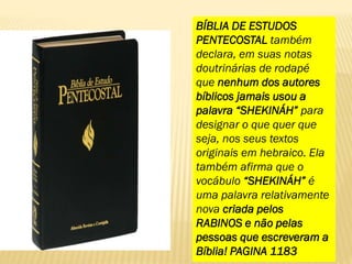 BÍBLIA DE ESTUDOS
PENTECOSTAL também
declara, em suas notas
doutrinárias de rodapé
que nenhum dos autores
bíblicos jamais usou a
palavra “SHEKINÁH” para
designar o que quer que
seja, nos seus textos
originais em hebraico. Ela
também afirma que o
vocábulo “SHEKINÁH” é
uma palavra relativamente
nova criada pelos
RABINOS e não pelas
pessoas que escreveram a
Bíblia! PAGINA 1183
 