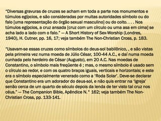 “Diversas gravuras de cruzes se acham em toda a parte nos monumentos e
túmulos egípcios, e são consideradas por muitas autoridades símbolo ou do
falo [uma representação do órgão sexual masculino] ou do coito. . . . Nos
túmulos egípcios, a cruz ansada [cruz com um círculo ou uma asa em cima] se
acha lado a lado com o falo.” — A Short History of Sex-Worship (Londres,
1940), H. Cutner, pp. 16, 17; veja também The Non-Christian Cross, p. 183.
“Usavam-se essas cruzes como símbolos do deus-sol babilônico, , e são vistas
pela primeira vez numa moeda de Júlio César, 100-44 A.C., e daí numa moeda
cunhada pelo herdeiro de César (Augusto), em 20 A.C. Nas moedas de
Constantino, o símbolo mais freqüente é ; mas, o mesmo símbolo é usado sem
o círculo ao redor, e com os quatro braços iguais, verticais e horizontais; e este
era o símbolo especialmente venerado como a ‘Roda Solar’. Deve-se declarar
que Constantino era um adorador do deus-sol, e não quis entrar na ‘Igreja’
senão cerca de um quarto de século depois da lenda de ter visto tal cruz nos
céus.” — The Companion Bible, Apêndice N.° 162; veja também The Non-
Christian Cross, pp. 133-141.
 