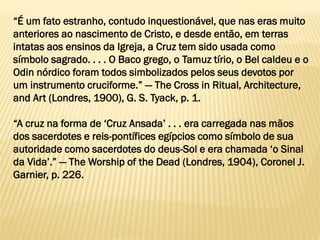 “É um fato estranho, contudo inquestionável, que nas eras muito
anteriores ao nascimento de Cristo, e desde então, em terras
intatas aos ensinos da Igreja, a Cruz tem sido usada como
símbolo sagrado. . . . O Baco grego, o Tamuz tírio, o Bel caldeu e o
Odin nórdico foram todos simbolizados pelos seus devotos por
um instrumento cruciforme.” — The Cross in Ritual, Architecture,
and Art (Londres, 1900), G. S. Tyack, p. 1.
“A cruz na forma de ‘Cruz Ansada’ . . . era carregada nas mãos
dos sacerdotes e reis-pontífices egípcios como símbolo de sua
autoridade como sacerdotes do deus-Sol e era chamada ‘o Sinal
da Vida’.” — The Worship of the Dead (Londres, 1904), Coronel J.
Garnier, p. 226.
 