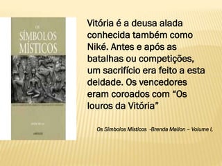 Vitória é a deusa alada
conhecida também como
Niké. Antes e após as
batalhas ou competições,
um sacrifício era feito a esta
deidade. Os vencedores
eram coroados com “Os
louros da Vitória”
Os Símbolos Místicos -Brenda Mallon – Volume I,
 