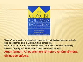 "Amém" foi uma das principais divindades da mitologia egípcia, o culto de
que se espalhou para a Grécia, Síria e arredores.
De acordo com o "Concise 'Enciclopédia Columbia, Columbia University
Press A. Copyright © 1991 pela Columbia University Press:
Amon (â'men, A') ou Ammon (à'men) e Amém (ä'mèn),
divindade egípcia.
 