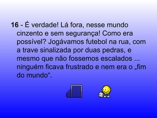 16  - É verdade! Lá fora, nesse mundo cinzento e sem segurança! Como era possível? Jogávamos futebol na rua, com a trave sinalizada por duas pedras, e mesmo que não fossemos escalados ... ninguém ficava frustrado e nem era o „fim do mundo“. 