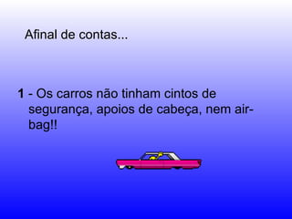 1  - Os carros não tinham cintos de segurança, apoios de cabeça, nem air-bag!! Afinal de contas... 