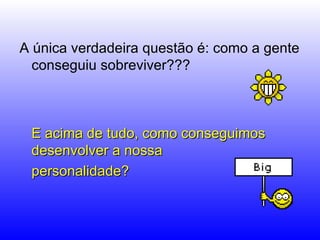 A única verdadeira questão é: como a gente conseguiu sobreviver???  E acima de tudo, como conseguimos desenvolver a nossa  personalidade?  