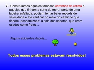 7 .- Construíamos aqueles famosos  carrinhos de rolimã  e aqueles que tinham a sorte de morar perto de uma ladeira asfaltada, podiam tentar bater records de velocidade e até verificar no meio do caminho que tinham „economizado“ a sola dos sapatos, que eram usados como freios... Alguns acidentes depois...  Todos esses problemas estavam resolvidos! 