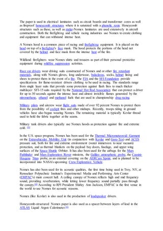 The paper is used in electrical laminates such as circuit boards and transformer cores as well 
as fireproof honeycomb structures where it is saturated with a phenolic resin. Honeycomb 
structures such as these, as well as mylar-Nomex laminates are used extensively in aircraft 
construction. Both the firefighting and vehicle racing industries use Nomex to create clothing 
and equipment that can withstand intense heat. 
A Nomex hood is a common piece of racing and firefighting equipment. It is placed on the 
head on top of a firefighter's face mask. The hood protects the portions of the head not 
covered by the helmet and face mask from the intense heat of the fire. 
Wildland firefighters wear Nomex shirts and trousers as part of their personal protective 
equipment during wildfire suppression activities. 
Race car drivers wear driving suits constructed of Nomex and or other fire retardant 
materials, along with Nomex gloves, long underwear, balaclavas, socks, helmet lining and 
shoes to protect them in the event of a fire. The FIA and the SFI Foundation provide 
specifications for flame-resistant drivers clothing to be used in racing. The standards range 
from single layer suits that provide some protection against flash fires to much thicker 
multilayer SFI-15 suits required by the National Hot Rod Association that can protect a driver 
for up to 30 seconds against the intense heat and almost invisible flames generated by the 
nitromethane, ethanol and methanol fuels that are used in championship drag racing. 
Military pilots and aircrew wear flight suits made of over 92 percent Nomex to protect them 
from the possibility of cockpit fires and other mishaps. Recently, troops riding in ground 
vehicles have also begun wearing Nomex. The remaining material is typically Kevlar thread 
used to hold the fabric together at the seams. 
Military tank drivers also typically use Nomex hoods as protection against fire and extreme 
cold. [3] 
In the U.S. space program, Nomex has been used for the Thermal Micrometeoroid Garment 
on the Extravehicular Mobility Unit (in conjunction with Kevlar and Gore-Tex) and ACES 
pressure suit, both for fire and extreme environment (water immersion to near vacuum) 
protection, and as thermal blankets on the payload bay doors, fuselage, and upper wing 
surfaces of the Space Shuttle Orbiter. It has also been used for the airbags for the Mars 
Pathfinder and Mars Exploration Rover missions, the Galileo atmospheric probe, the Cassini- 
Huygens Titan probe, as an external covering on the AERCam Sprint, and is planned to be 
incorporated into NASA's upcoming Crew Exploration Vehicle. 
Nomex has also been used for its acoustic qualities, the first time being used in Troy, NY, at 
Rensselaer Polytechnic Institute's Experimental Media and Performing Arts Center 
(EMPAC's) main concert hall. A ceiling canopy of Nomex reflects high and mid frequency 
sound, providing reverberation, while letting lower frequency sound partially pass through 
the canopy.[4] According to RPI President Shirley Ann Jackson, EMPAC is the first venue in 
the world to use Nomex for acoustic reasons. 
Nomex (like Kevlar) is also used in the production of loudspeaker drivers. 
Honeycomb-structured Nomex paper is also used as a spacer between layers of lead in the 
ATLAS Liquid Argon Calorimeter.[5] 
 