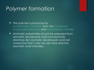 Polymer formation
The polymer is produced by
condensation reaction from the monomers
m-phenylenediamine and isophthaloyl chloride.
Aromatic polyamides should be prepared from
aromatic dicarboxylic acid and aromatic
diamines. But aromatic dicarboxylic acid are
unreactive that’s why we use more reactive
aromatic acid chlorides.
