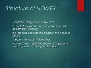 Structure of NOMEX
 NOMEX is a long chain polyamide.
 Is made from meta-phenylenediamine and
isophthaloyl chloride.
 It...