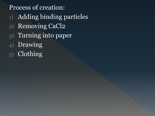 Process of creation:
1) Adding binding particles
2) Removing CaCl2
3) Turning into paper
4) Drawing
5) Clothing
 
