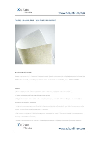 www.zukunfilter.com
www.zukunfilter.com
NOMEX (ARAMID) FELT FROM ZUKUN FILTRATION
Metamax needlefelt(Nomex felt)
Metamax is themixtureof95% m-aramid and 5% p-aramid.Metamax needlefelt is meta-aramid fiberinvented andmanufacturedby Heading Filter.
NOMEX fibers arefromthegenericfibergroup calledmeta-aramid.Anotherbrand namefromthis fibergroup is CONEX and NOMEX..
Features:
• Dueto its highthermostableperformance,it is ableto performwellforalongperiodoftimeunderacid basein204℃;
• Chemical Resistanceto weak Acids,weak Alkalisand OrganicSolvents
• Its high performancein itsthermal stability andlow contractionperformance,guaranteed theend product filterpocket sizeremain stable,the
avoidanceofbag cagebroken phenomenon;
• Its high performanceregardingitswearabilityand thefolding endurancemakeit theperfect product formany kinds ofdust structureand thedust
quantity.Thisalso helpsin extending thefiltermaterial’s servicelife.
• High resistancetobreakageand its highbreak elongation ratio guaranteed theend product offiltermaterials with high intensity,good product
longevity,and bettertoleranceto injection;
• Metamax is easy to process with low wasteand it is compatibleto mostmachines.This enhances its processing efficiency and reduces cost.
 