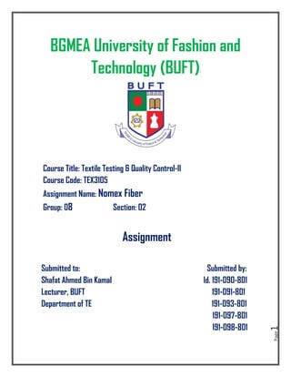 Page
1
BGMEA University of Fashion and
Technology (BUFT)
Course Title: Textile Testing & Quality Control-II
Course Code: TEX3105
Assignment Name: Nomex Fiber
Group: 08 Section: 02
Assignment
Submitted to: Submitted by:
Shafat Ahmed Bin Kamal Id. 191-090-801
Lecturer, BUFT 191-091-801
Department of TE 191-093-801
191-097-801
191-098-801
 