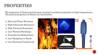 The properties of Nomex include great electrical insulation properties at high temperatures.
The general properties of Nomex are listed below.
 Heat and Flame Resistant
 High Ultraviolet Resistance
 High Chemical Resistance
 Low Thermal Shrinkage
 Formable for Molded Parts
 Low Elongation to Break
 Low Electrical Conductivity
 
