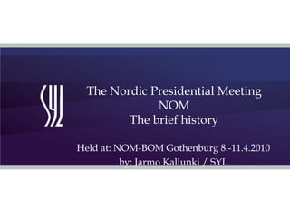 The Nordic Presidential Meeting  NOM The brief history Held at: NOM-BOM Gothenburg 8.-11.4.2010 by: Jarmo Kallunki / SYL 
