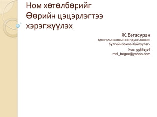 Ном хөтөлбөрийг
Өөрийн цэцэрлэгтээ
хэрэгжүүлэх
Ж.Бэгзсүрэн
Монголын номын санчдын Онлайн
бүлгийн зохион байгуулагч
Утас: 99861326
mcl_begee@yahoo.com
 