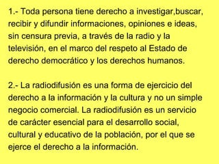 1.- Toda persona tiene derecho a investigar,buscar,
recibir y difundir informaciones, opiniones e ideas,
sin censura previa, a través de la radio y la
televisión, en el marco del respeto al Estado de
derecho democrático y los derechos humanos.
2.- La radiodifusión es una forma de ejercicio del
derecho a la información y la cultura y no un simple
negocio comercial. La radiodifusión es un servicio
de carácter esencial para el desarrollo social,
cultural y educativo de la población, por el que se
ejerce el derecho a la información.
 