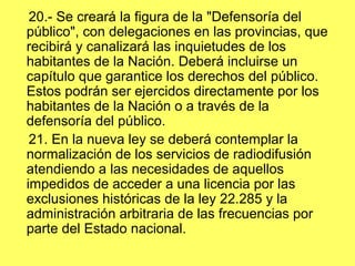 20.- Se creará la figura de la "Defensoría del
público", con delegaciones en las provincias, que
recibirá y canalizará las inquietudes de los
habitantes de la Nación. Deberá incluirse un
capítulo que garantice los derechos del público.
Estos podrán ser ejercidos directamente por los
habitantes de la Nación o a través de la
defensoría del público.
21. En la nueva ley se deberá contemplar la
normalización de los servicios de radiodifusión
atendiendo a las necesidades de aquellos
impedidos de acceder a una licencia por las
exclusiones históricas de la ley 22.285 y la
administración arbitraria de las frecuencias por
parte del Estado nacional.
 