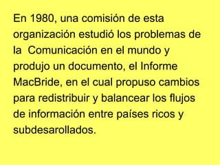 En 1980, una comisión de esta
organización estudió los problemas de
la Comunicación en el mundo y
produjo un documento, el Informe
MacBride, en el cual propuso cambios
para redistribuir y balancear los flujos
de información entre países ricos y
subdesarollados.
 