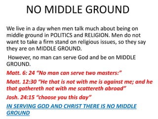 NO MIDDLE GROUND
We live in a day when men talk much about being on
middle ground in POLITICS and RELIGION. Men do not
want to take a firm stand on religious issues, so they say
they are on MIDDLE GROUND.
However, no man can serve God and be on MIDDLE
GROUND.
Matt. 6: 24 “No man can serve two masters:”
Matt. 12:30 “He that is not with me is against me; and he
that gathereth not with me scattereth abroad”
Josh. 24:15 “choose you this day”
IN SERVING GOD AND CHRIST THERE IS NO MIDDLE
GROUND
 