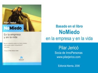 Basado en el libro
                                NoMiedo
                       en la empresa y en la vida
                               Pilar Jericó
                             Socia de InnoPersonas
                              www.pilarjerico.com

                               Editorial Alienta, 2006
                                                  www.pilarjerico.com
www.innopersonas.com     1
 