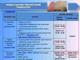 Нэгжийн нэр 
агуулга 
Цагийн хуваарь 
Даваа - Баасан 
Бямба гариг 
Е-уншлагын 
танхим 
(6 давхар 601) 
е-Ном, е-Сэтгүүл 
10.255.253.17/elibraryдотоод сүлжээгээр 
е-ном унших боломжтой 
үзүүлэн таниулах материал (DVD,видео, аудио) 
гадаадын эрдэм шинжилгээний мэдээллийн сан EBSCO www.ebsco.com; 
http://search.EBSCOhost.com 
09:00~ 18:00 
Цайны цаг 
13:00~ 14:00 
Амарна 
Эрдэм шинжилгээний уншлагын танхим 
(6 давхар 602) 
их сургуулийн болон эрдмийн зэрэг горилсон 
ЭШ бүтээл, бусад ЭШ бүтээл 
нэг сэдэвт бүтээл, нэвтэрхий толь бичиг, лавлагааны ном, зохиол 
магистрант, докторант, судлаач, профессор багш нар үйлчлүүлнэ 
10:00~ 19:00 
Цайны цаг: (14:00~15:00) 
Уншлагын танхим 2 
(6 давхар 603) 
ЭХС,БуХС,МХТС, ГХИ-ийн оюутнуудад үйлчилнэ. 
6348 номтой 
нийт 100 суудалтай 
09:00~ 21:00 
Амралтын үед (09:00~18:00) 
09:00~18:00 
Амралтын үед амарна 
6 ДАВХАР  