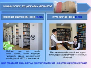 (E-205)(E-201) 
Мэргэжлийн холбогдолтой ном, сурах бичиг, гарын авлагабүхий 48411 номын фондтой. 
Нийгэм,улстөр,эдийнзасаг,бизнес,танинмэдэхүйнчиглэлийнэрдэмшинжилгээнийхолбогдолтой35000орчимномтой. 
НИЙТ ПРОФЕССОР БАГШ, ОЮУТАН, АЖИЛТНУУДАД ГЭРЭЭР НОМ ОЛГОХ ҮЙЛЧИЛГЭЭ ҮЗҮҮЛДЭГ.  