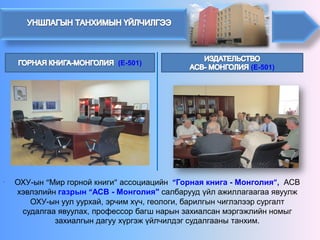 (E-501)(E-501) 
ОХУ-ын“Миргорнойкниги”ассоциацийн“Горная книга -Монголия”, АСВ хэвлэлийн газрын “АСВ -Монголия"салбарууд үйл ажиллагаагаа явуулж ОХУ-ын уулуурхай, эрчимхүч, геологи, барилгынчиглэлээрсургалтсудалгааявуулах, профессорбагшнарынзахиалсанмэргэжлийнномыгзахиалгындагуухүргэжүйлчилдэгсудалгааны танхим. 
.  