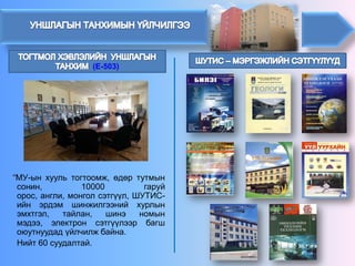 (E-503) 
“МУ-ынхуультогтоомж,өдөртутмынсонин,10000гаруйорос,англи,монголсэтгүүл,ШУТИС- ийнэрдэмшинжилгээнийхурлынэмхтгэл,тайлан,шинэномынмэдээ,электронсэтгүүлээрбагшоюутнуудадүйлчилжбайна. 
Нийт60суудалтай.  