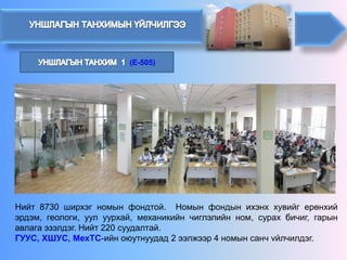 (E-505) 
Нийт8730ширхэгномынфондтой.Номынфондынихэнххувийгерөнхийэрдэм,геологи,уулуурхай,механикийнчиглэлийнном,сурахбичиг,гарынавлагаэзэлдэг.Нийт220суудалтай. 
ГУУС,ХШУС,МехТС-ийноюутнуудад2ээлжээр4номынсанчvйлчилдэг.  