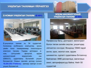(E-602)(E-601) 
Е-уншлагынтанхимнь34суудалтай. Сүлжээндхолбогдсонкомпьютер,орчинүеийнтоногтөхөөрөмжөөртоноглогдсонэлектронтанхим.Гадааддотоодыне- ном,сэтгүүлийнфондтой,эрдэмшинжилгээниймэдээллийнсан(EBSCO),судалгааныбүтээлийгуншихболомжтой.Номынсангийндотоодсүлжээ10.255.253.17/elibraryхаягаарнэвтэрче-номуншихболомжтой. 
Профессорбагш, докторант, магистрантболонтөгсөхангийноюутан, уншигчдадvйлчилгээvзvvлдэг. Фондонд10940 гаруйангли, орос, монголном, эрдэм шинжилгээ, сургалтсудалгааны бvтээлvvдбайгаагаас 3886диссертаци, магистрынажил, авторефератуудбайна. Нийт 50 суудалтай  