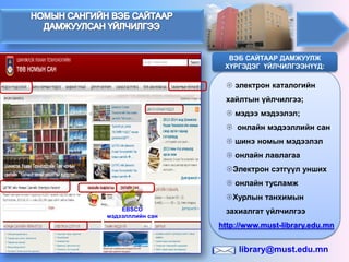 EBSCO мэдээлллийн сан 
 
электрон каталогийн хайлтын үйлчилгээ; 
 
мэдээ мэдээлэл; 
 
онлайн мэдээллийн сан 
 
шинэ номын мэдээлэл 
 
онлайн лавлагаа 
 
Электрон сэтгүүл унших 
 
онлайн тусламж 
 
Хурлын танхимын захиалгат үйлчилгээ 
ВЭБ САЙТААР ДАМЖУУЛЖ ХҮРГЭДЭГ ҮЙЛЧИЛГЭЭНҮҮД: 
http://www.must-library.edu.mn 
library@must.edu.mn  