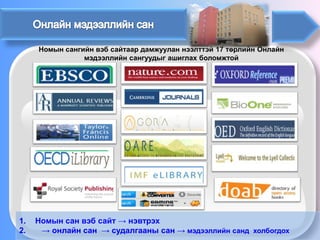 Номын сангийн вэб сайтаар дамжуулан нээлттэй 17 төрлийн Онлайн мэдээллийн сангуудыг ашиглах боломжтой 
1. 
Номын сан вэб сайт→ нэвтрэх 
2.→ онлайн сан→судалгааны сан →мэдээллийн сандхолбогдох  