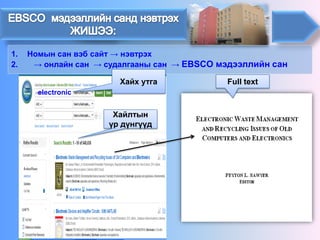 1. 
Номын сан вэб сайт→ нэвтрэх 
2. 
→ онлайн сан→судалгааны сан →EBSCO мэдээллийн сан 
electronic 
Хайх утга 
Хайлтын үр дүнгүүд 
Full text  