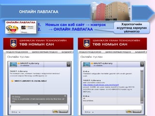 ОНЛАЙН ЛАВЛАГАА 
1. 
Номын сан вэб сайт→ нэвтрэх 
2. 
→ ОНЛАЙН ЛАВЛАГАА 
Хэрэглэгчийн асуултанд хариулах үйлчилгээ  