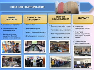 НОМЫН НЭЭЛТ 
ХЭЛЭЛЦҮҮЛЭГ 
ДЭЛХИЙН 
НОМЫН ӨДӨРЛӨГ 
СУРГАЛТ 
НОМЫН ҮЗЭСГЭЛЭН 
 
Зохиогч уншигчийн уулзалт 
 
Төрөлжсөн номын үзэсгэлэн 
 
Номын дуудлага худалдаа 
 
Танин мэдэхүйн тэмцээн 
 
Номын нээлт 
 
Номын хэлэлцүүлэг 
 
Зохиогч уншигчийн уулзалт 
 
Дугуй ширээний ярилцлага 
 
Номын санг танилцуулах сургалт 
 
Уншигчдад зөвлөх, мэдээллийн санг хэрхэн ашиглах сургалт 
 
Номын сангийн ажилтнуудын сургалт 
 
Шинэ номын үзэсгэлэн 
 
Техник технологийн номын үзэсгэлэн 
 
Шинээр элсэгчдэд зориулсан Ерөнхий эрмийн номын үзэсгэлэн  