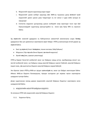 b. Мэдээллийг оруулж хадгалахад алдаа гардаг
c. Мэдээллийг цахим хэлбэрт оруулаад мөн ЭМЯ-ны тушаалын дагуу өвтөний тухай
мэдээллийг дахин цаасан дээр тэмдэглэдэг нь нэг ажлыг 2 удаа хийж хугацаа их
зарцуулдаг
d. Статистик мэдээлэл цуглуулахад цаасан хэлбэрийг илүү хэрэглэдэг гэсэн гарч буй
бэрхшээлүүдийг судалгаанд оролцогчдийнх нь

ихэнх хувь буюу 90% нь нэрлэсэн

байна.

Эд хөрөнгийн зохистой удирдлага нь байгууллагын амжилттай ажиллагааны үндэс бөгөөд
удирдлагын бүх шат дамжлагын хэрэгжүүлэх үүрэг байдаг. НҮЗП-д хамгаалагдах ёстой дараах эд
хөрөнгө байна.
Биет эд хөрөнгө /тоног төхөөрөмж, техник хангамж, байр байшин/
Мэдээлэл / бүх төрлийн бичиг баримт, өвчтөний мэдээлэл/
Хүний нөөц/эмч, сувилагч,ажилтнууд/
НҮЗП-д баримт бичигтэй холбоотой эмзэг сул байдлын хувьд устгах, хуулбарлахад хяналт сул,
хүнтэй холбоотой эмзэг, сул байдлын хувьд аюулгүй байдлын сургалт байхгүй, аюулгүй байдлын
мэдлэг хомс, зөв ашиглалтын бодлого аюулгүй байдлын журам байхгүй.
Энэ бүхнээс үзвэл НҮЗП-д МАБ-ын эрсдэл ерөнхийдөө их, эмзэг сул байдал ажиглагдаж байна.
Иймээс МАБ-ын бодлого боловсруулах, түүндээ тулгуурлан дэг журмаа гарган хэрэгжүүлэх
шаардлага тулгарч байна.
Дээрх судалгаанаас үзэхэд дараах мэдээллийн аюулгүй байдлын бодлогыг хэрэгжүүлж эхлэх
шаардлагатай байна.
3. МЭДЭЭЛЛИЙН АЮУЛГҮЙ БАЙДЛЫН БОДЛОГО
Эх нялхасын НҮЗП-ийн мэдээллийн аюулгүй байдлын бодлого
3.1.1.

Бодлогын бүтэц

 