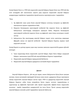 Энэхүү баримт бичиг нь НҮЗП-ийн мэдээллийн аюулгүй байдлын баримт бичиг юм. НҮЗП-ийн бүх
нэгж хэсгүүдийн үйл ажиллагааны зорилго дээр үндэслэн мэдээллийн аюулгүй байдлын
шаардлагуудыг нарийвчлан тодорхойлох түүний хяналтыг хэрэгжүүлэх аргыг тодорхойлох.
Үүнд:
1. Эд хөрөнгийн чухал шинж болох аюулгүй байдлын ангилалд тулгуурлан эд хөрөнгийн
хамгаалалтын түвшинг тодорхойлсон байх
2. Мэдээлэл боловсруулах хэрэгслүүдтэй холбоотой бүх мэдээлэл болон эд хөрөнгийг
байгууллагын ажилтнуудад эзэмшүүлэн хариуцсан байна. Мэдээлээ боловсруулах
хэрэгслүүдтэй холбоотой мэдээлэл болон эд хөрөнгийг зохих ёсоор ангилагдсан эсэхийг
нягтлах
3. Байгууллагын бүх ажилтнуудад аюулгүй байдлыг мэдлэг олгох сургалтанд хамрагдаж
өөрсдийн ажлын чиг үүрэгтэй холбоотой

бюулгүй байдлын бодлогр, журмын тухай

мэдлэгийг олж авах
Энэхүү бодлого нь дотоод гаднаас учрах аюул заналаас хамгаалах зорилготой ба дараах зүйлсийг
хэлэлцдэг.
Чухал мэдээллүүд болон мэдээллийн ашигтай байдал, бүрэн бүтэн байдал халдашгүй
байдлыг хамгаалахын тулд НҮЗП-ийн аюулгүй байдлын бодлогыг тодорхойлдог.
Мэдээллийн аюулгүй байдлыг хариуцлагатай бий болгох
Мэдээллийн аюулгүй байдлын удирдлагын системийн бодлог тодорхойлох

Дүгнэлт
Аюулгүй байдлын бодлого, үйл явц дэг журам, зохион байгуулалтын бүтэц болон програм
хангамж, техник хангамжийн үүргүүдийг багтаасан зохих хяналт, удирдлагын багцыг хэрэгжүүлэх
замаар мэдээллийн аюулгүй байдлыг хангаж чадна. НҮЗП нь удирдлагад мэдээллийн аюулгүй
байдлын бодлогыг албан ёсоор илэрхийлсэн болон үндсэн чиглэлээ тодорхойлоход уг
судалгаагаар эд хөрөнгийн бүртгэлийг хийх түүний мэдээллийн хөрөнгө болох мэдээллийн
ангилалыг

нарийн тодорхойлох шаардлагатай гэж үзсэн болно. Үүнээс цаашид мэдээллийн

аюулгүй байдлын эхлэлийн цэгийг тодорхойлон гаргаж өгч байгаа юм.

 