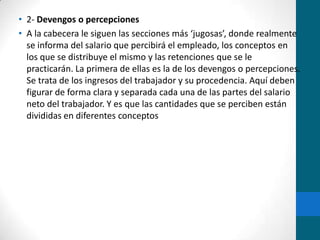 2- Devengos o percepcionesA la cabecera le siguen las secciones más ‘jugosas’, donde realmente se informa del salario que percibirá el empleado, los conceptos en los que se distribuye el mismo y las retenciones que se le practicarán. La primera de ellas es la de los devengos o percepciones. Se trata de los ingresos del trabajador y su procedencia. Aquí deben figurar de forma clara y separada cada una de las partes del salario neto del trabajador. Y es que las cantidades que se perciben están divididas en diferentes conceptos