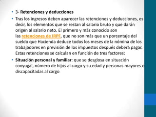 3- Retenciones y deduccionesTras los ingresos deben aparecer las retenciones y deducciones, es decir, los elementos que se restan al salario bruto y que darán origen al salario neto. El primero y más conocido son las retenciones de IRPF, que no son más que un porcentaje del sueldo que Hacienda deduce todos los meses de la nómina de los trabajadores en previsión de los impuestos después deberá pagar. Estas retenciones se calculan en función de tres factores:Situación personal y familiar: que se desglosa en situación conyugal, número de hijos al cargo y su edad y personas mayores o discapacitadas al cargo