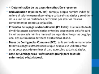 4-Determinación de las bases de cotización y resumenRemuneración total (Rem. Tot): como su propio nombre indica se refiere al salario mensual por el que cotiza el trabajador y se obtiene de la suma de las cantidades percibidas por salarios más los complementos sujetos a cotización.Prorrateo de la pagas extraordinarias (PP Extra): es el resultado de dividir las pagas extraordinarias entre los doce meses del año para incluirlas en cada nómina mensual en lugar de entregarlas de golpe una, dos o el número de veces establecidas al año.Bases de Contigencias Comunes (BCC): es la suma de remuneración total y las pagas extraordinarias c que después se utilizará entre otras cosas para determinar el paro que cobra cada trabajador.Base de Contingencias Profesionales (BCP): para casos de enfermedad o baja laboral.