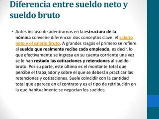 Diferencia entre sueldo neto y sueldo brutoAntes incluso de adentrarnos en la estructura de la nómina conviene diferenciar dos conceptos clave: el salario neto y el salario bruto. A grandes rasgos el primero se refiere al sueldo que realmente recibe cada empleado, es decir, lo que efectivamente se ingresa en su cuenta corriente una vez se le han restado las cotizaciones y retenciones al sueldo bruto. Por su parte, este último es el montante total que percibe el trabajador y sobre el que se deberán practicar las retenciones y cotizaciones. Suele coincidir con la cantidad total que aparece en el contrato y es el tipo de retribución en la que habitualmente se negocian los sueldos.